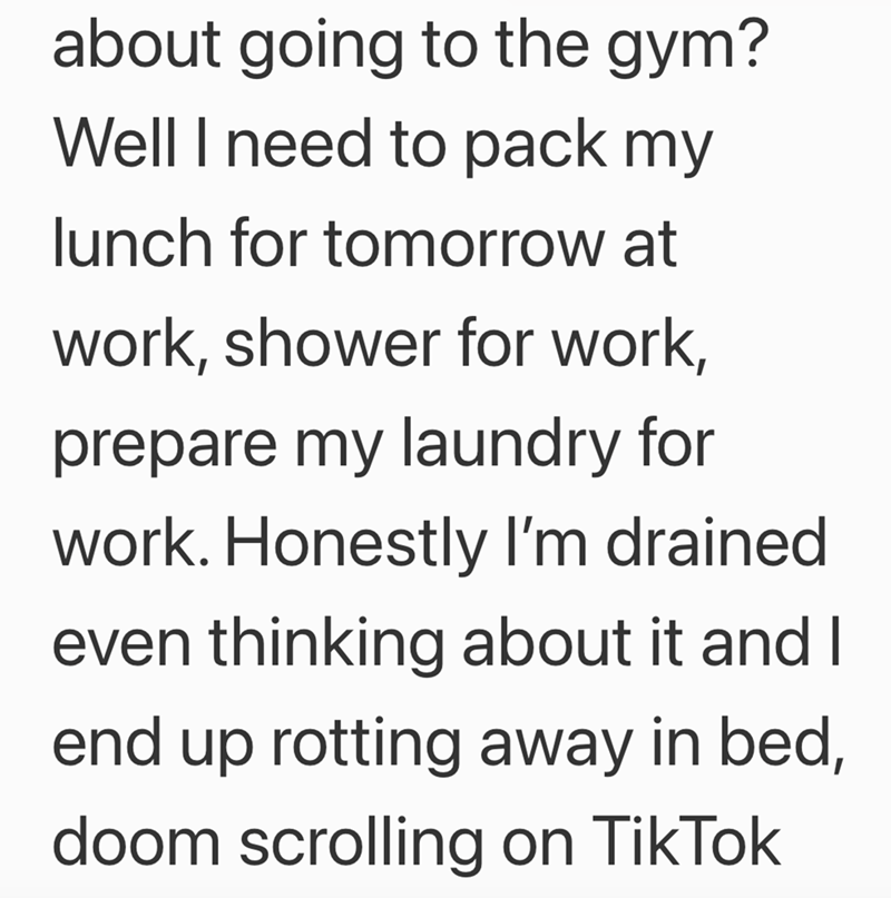 about going to the gym? Well I need to pack my lunch for tomorrow at work, shower for work, prepare my laundry for work. Honestly I'm drained even thinking about it and I end up rotting away in bed, doom scrolling on TikTok