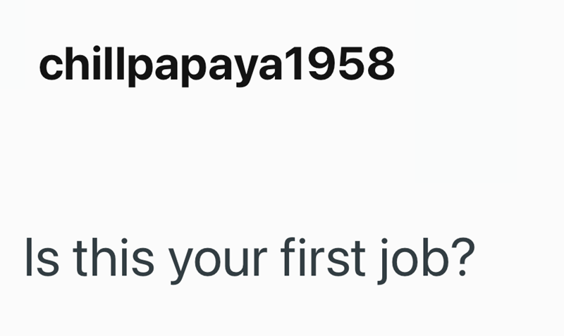 chillpapaya1958 Is this your first job?