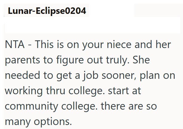 Lunar-Eclipse0204 NTA - This is on your niece and her parents to figure out truly. She needed to get a job sooner, plan on working thru college. start at community college. there are so many options.
