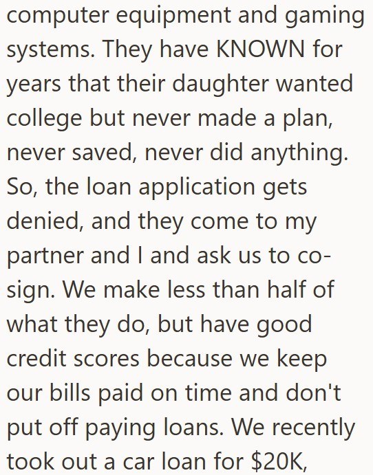 computer equipment and gaming systems. They have KNOWN for years that their daughter wanted college but never made a plan, never saved, never did anything. So, the loan application gets denied, and they come to my partner and I and ask us to co- sign. We make less than half of what they do, but have good credit scores because we keep our bills paid on time and don't put off paying loans. We recently took out a car loan for $20K,
