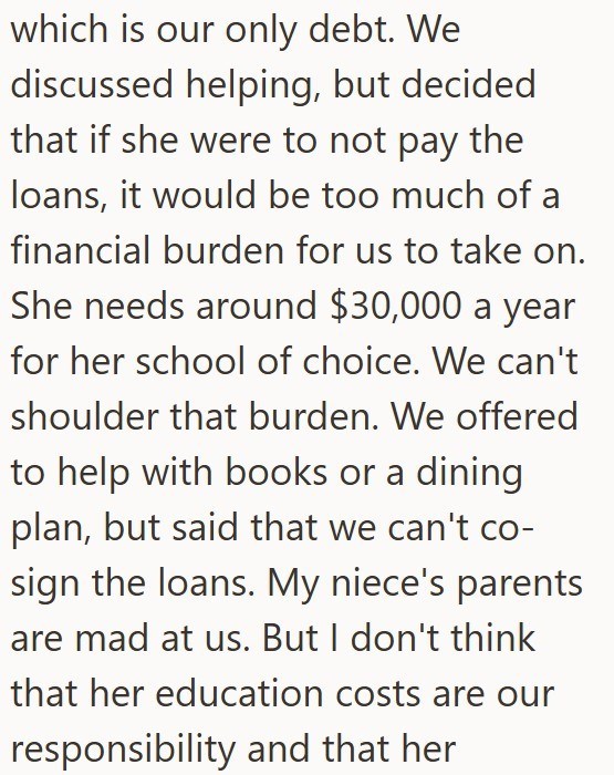 which is our only debt. We discussed helping, but decided that if she were to not pay the loans, it would be too much of a financial burden for us to take on. She needs around $30,000 a year for her school of choice. We can't shoulder that burden. We offered to help with books or a dining plan, but said that we can't co- sign the loans. My niece's parents are mad at us. But I don't think that her education costs are our responsibility and that her