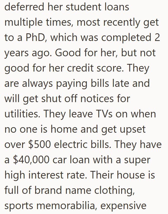 deferred her student loans multiple times, most recently get to a PhD, which was completed 2 years ago. Good for her, but not good for her credit score. They are always paying bills late and will get shut off notices for utilities. They leave TVs on when no one is home and get upset over $500 electric bills. They have a $40,000 car loan with a super high interest rate. Their house is full of brand name clothing, sports memorabilia, expensive