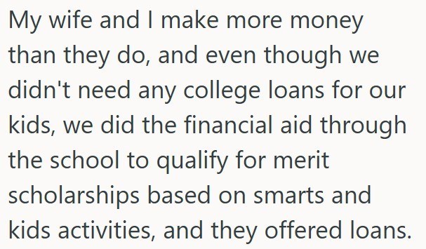 My wife and I make more money than they do, and even though we didn't need any college loans for our kids, we did the financial aid through the school to qualify for merit scholarships based on smarts and kids activities, and they offered loans.