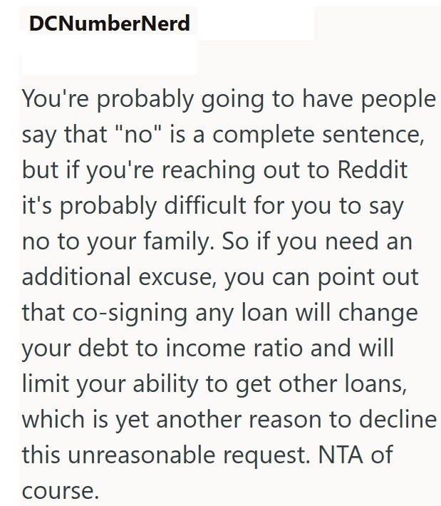 DCNumberNerd You're probably going to have people say that "no" is a complete sentence, but if you're reaching out to Reddit it's probably difficult for you to say no to your family. So if you need an additional excuse, you can point out that co-signing any loan will change your debt to income ratio and will limit your ability to get other loans, which is yet another reason to decline this unreasonable request. NTA of course.