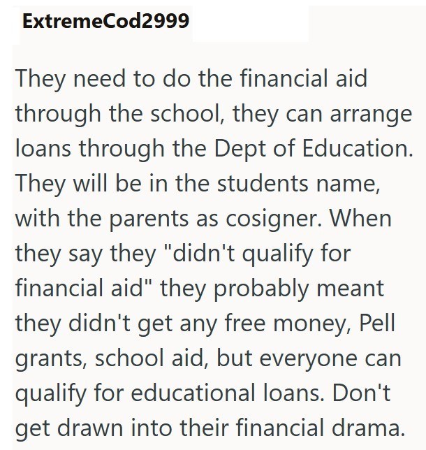 ExtremeCod2999 They need to do the financial aid through the school, they can arrange loans through the Dept of Education. They will be in the students name, with the parents as cosigner. When they say they "didn't qualify for financial aid" they probably meant they didn't get any free money, Pell grants, school aid, but everyone can qualify for educational loans. Don't get drawn into their financial drama.