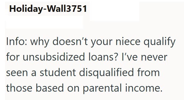 Holiday-Wall3751 Info: why doesn't your niece qualify for unsubsidized loans? I've never seen a student disqualified from those based on parental income.