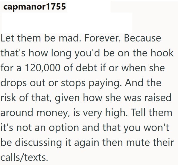 capmanor1755 Let them be mad. Forever. Because that's how long you'd be on the hook for a 120,000 of debt if or when she drops out or stops paying. And the risk of that, given how she was raised around money, is very high. Tell them it's not an option and that you won't be discussing it again then mute their calls/texts.