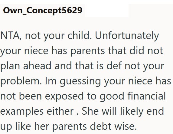 Own_Concept5629 NTA, not your child. Unfortunately your niece has parents that did not plan ahead and that is def not your problem. Im guessing your niece has not been exposed to good financial examples either. She will likely end up like her parents debt wise.