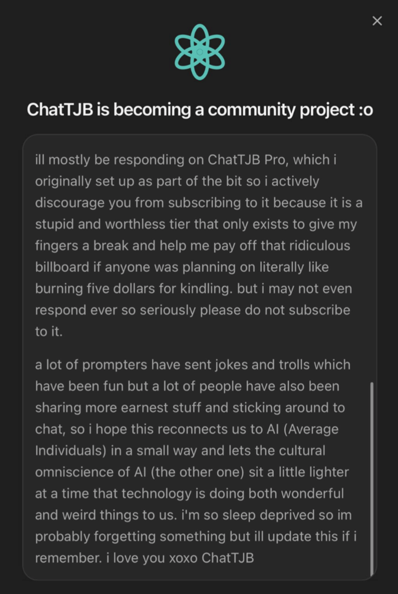ChatTJB is becoming a community project :o ill mostly be responding on ChatTJB Pro, which i originally set up as part of the bit so i actively discourage you from subscribing to it because it is a stupid and worthless tier that only exists to give my fingers a break and help me pay off that ridiculous billboard if anyone was planning on literally like burning five dollars for kindling. but i may not even respond ever so seriously please do not subscribe to it. a lot of prompters have sent jokes