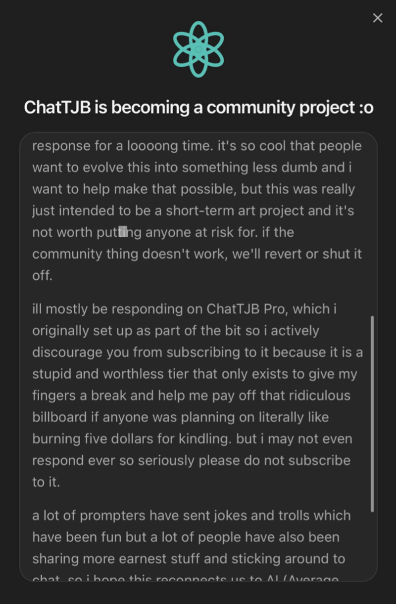 ChatTJB is becoming a community project :o response for a loooong time. it's so cool that people want to evolve this into something less dumb and i want to help make that possible, but this was really just intended to be a short-term art project and it's not worth putting anyone at risk for. if the community thing doesn't work, we'll revert or shut it off. ill mostly be responding on ChatTJB Pro, which i originally set up as part of the bit so i actively discourage you from subscribing to it bec