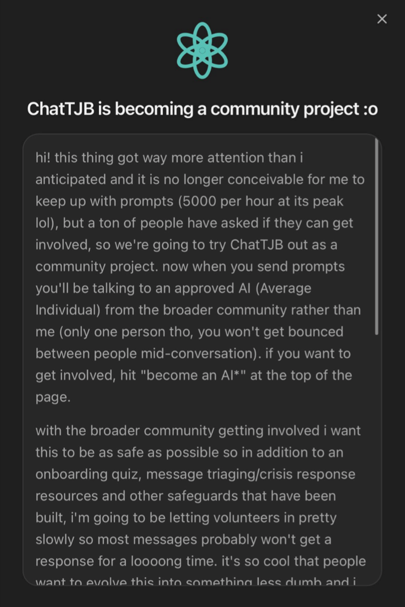 ChatTJB is becoming a community project :o hi! this thing got way more attention than i anticipated and it is no longer conceivable for me to keep up with prompts (5000 per hour at its peak lol), but a ton of people have asked if they can get involved, so we're going to try ChatTJB out as a community project. now when you send prompts you'll be talking to an approved Al (Average Individual) from the broader community rather than me (only one person tho, you won't get bounced between people mid-c
