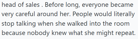 head of sales. Before long, everyone became very careful around her. People would literally stop talking when she walked into the room because nobody knew what she might repeat.
