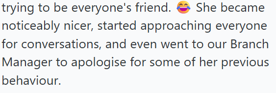 trying to be everyone's friend. She became noticeably nicer, started approaching everyone for conversations, and even went to our Branch Manager to apologise for some of her previous behaviour.