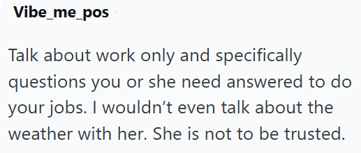 Vibe_me_pos Talk about work only and specifically questions you or she need answered to do your jobs. I wouldn't even talk about the weather with her. She is not to be trusted.