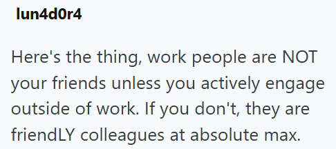 lun4d0r4 Here's the thing, work people are NOT your friends unless you actively engage outside of work. If you don't, they are friendLY colleagues at absolute max.