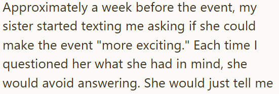 Approximately a week before the event, my sister started texting me asking if she could make the event "more exciting." Each time I questioned her what she had in mind, she would avoid answering. She would just tell me