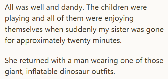 All was well and dandy. The children were playing and all of them were enjoying themselves when suddenly my sister was gone for approximately twenty minutes. She returned with a man wearing one of those giant, inflatable dinosaur outfits.