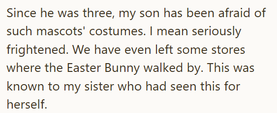 Since he was three, my son has been afraid of such mascots' costumes. I mean seriously frightened. We have even left some stores where the Easter Bunny walked by. This was known to my sister who had seen this for herself.