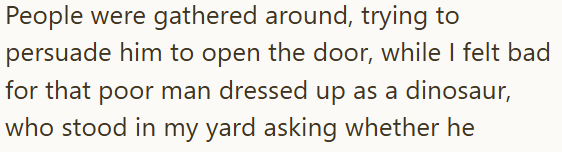 People were gathered around, trying to persuade him to open the door, while I felt bad for that poor man dressed up as a dinosaur, who stood in my yard asking whether he