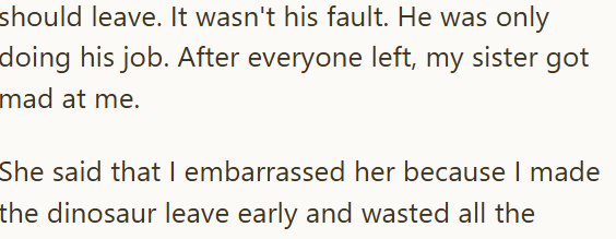 should leave. It wasn't his fault. He was only doing his job. After everyone left, my sister got mad at me. She said that I embarrassed her because I made the dinosaur leave early and wasted all the