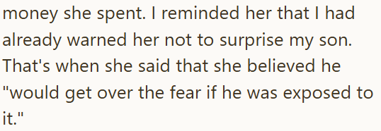 money she spent. I reminded her that I had already warned her not to surprise my son. That's when she said that she believed he "would get over the fear if he was exposed to it."