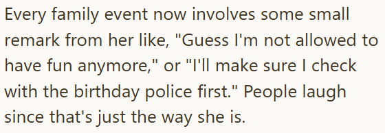 Every family event now involves some small remark from her like, "Guess I'm not allowed to have fun anymore," or "I'll make sure I check with the birthday police first." People laugh since that's just the way she is.