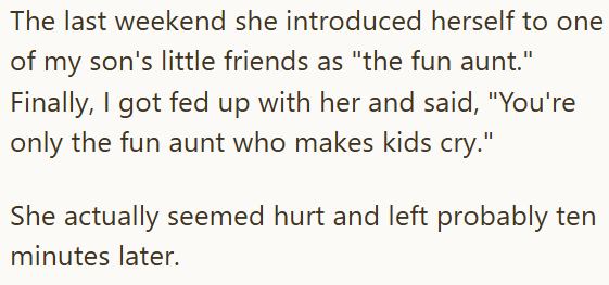 The last weekend she introduced herself to one of my son's little friends as "the fun aunt." Finally, I got fed up with her and said, "You're only the fun aunt who makes kids cry." She actually seemed hurt and left probably ten minutes later.