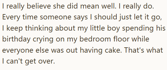 I really believe she did mean well. I really do. Every time someone says I should just let it go, I keep thinking about my little boy spending his birthday crying on my bedroom floor while everyone else was out having cake. That's what I can't get over.
