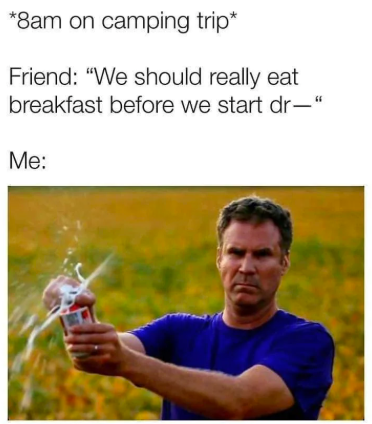 *8am on camping trip* Friend: "We should really eat breakfast before we start dr- Me: