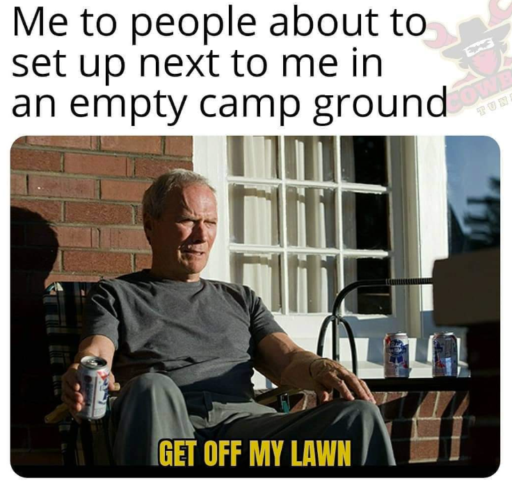Me to people about to set up next to me in an empty camp ground TUN GET OFF MY LAWN LEG