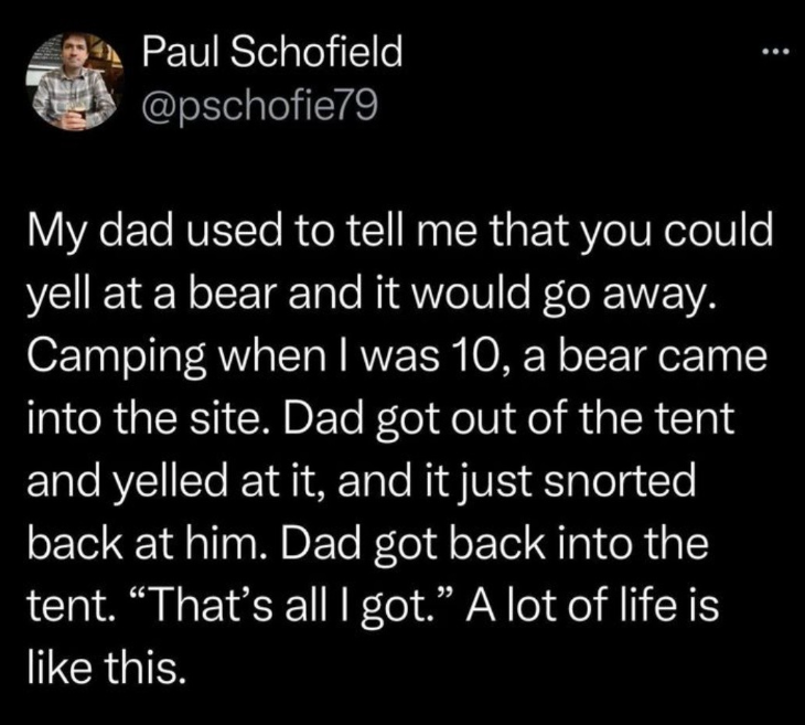 Paul Schofield @pschofie79 My dad used to tell me that you could yell at a bear and it would go away. Camping when I was 10, a bear came into the site. Dad got out of the tent and yelled at it, and it just snorted back at him. Dad got back into the tent. “That's all I got." A lot of life is like this.