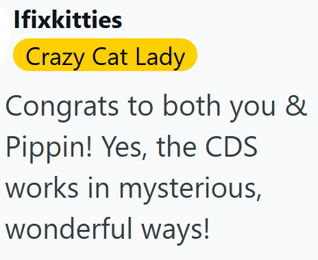 Ifixkitties Crazy Cat Lady Congrats to both you & Pippin! Yes, the CDS works in mysterious, wonderful ways!