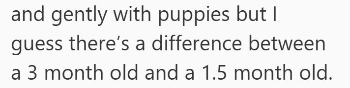and gently with puppies but I guess there's a difference between a 3 month old and a 1.5 month old.