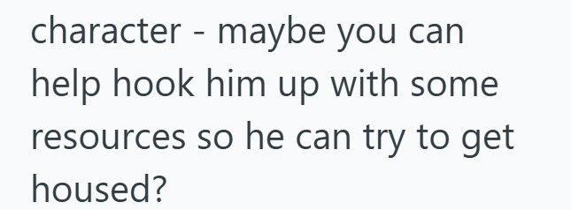 character - maybe you can help hook him up with some resources so he can try to get housed?
