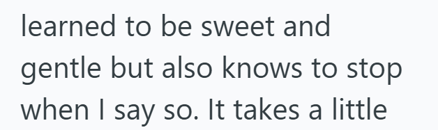 learned to be sweet and gentle but also knows to stop when I say so. It takes a little