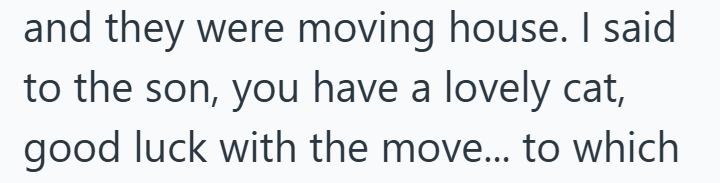 and they were moving house. I said to the son, you have a lovely cat, good luck with the move... to which