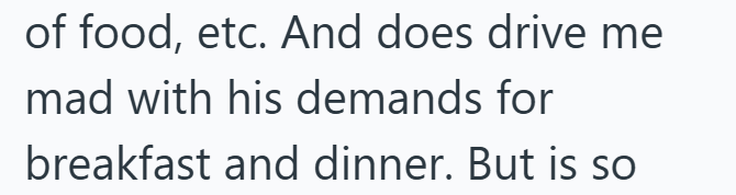 of food, etc. And does drive me mad with his demands for breakfast and dinner. But is so