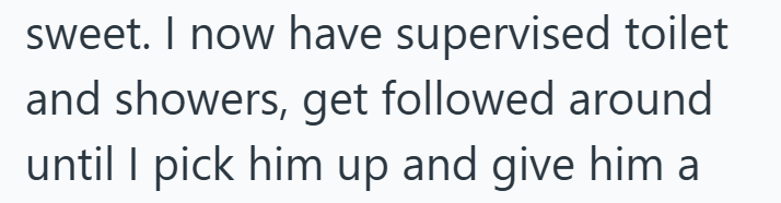 sweet. I now have supervised toilet and showers, get followed around until I pick him up and give him a
