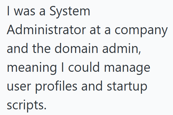 I was a System Administrator at a company and the domain admin, meaning I could manage user profiles and startup scripts.