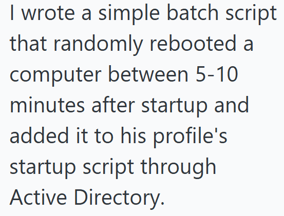 I wrote a simple batch script that randomly rebooted a computer between 5-10 minutes after startup and added it to his profile's startup script through Active Directory.