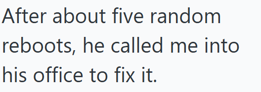 After about five random reboots, he called me into his office to fix it.