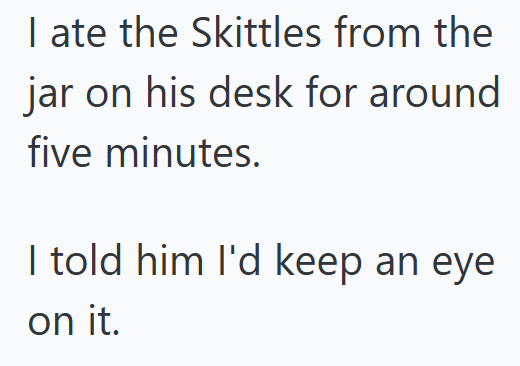 I ate the Skittles from the jar on his desk for around five minutes. I told him I'd keep an eye on it.