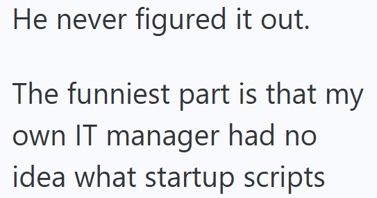 He never figured it out. The funniest part is that my own IT manager had no idea what startup scripts