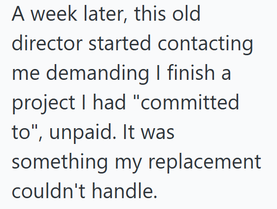 A week later, this old director started contacting me demanding I finish a project I had "committed to", unpaid. It was something my replacement couldn't handle.