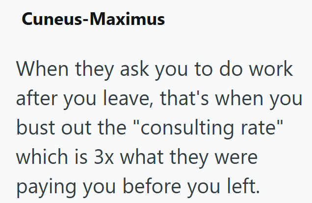 Cuneus-Maximus When they ask you to do work after you leave, that's when you bust out the "consulting rate" which is 3x what they were paying you before you left.