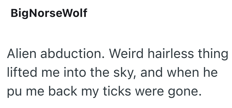 BigNorseWolf Alien abduction. Weird hairless thing lifted me into the sky, and when he pu me back my ticks were gone.
