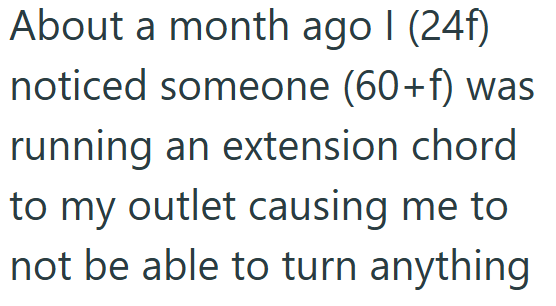 About a month ago I (24f) noticed someone (60+f) was running an extension chord to my outlet causing me to not be able to turn anything