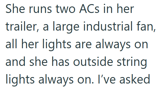 She runs two ACs in her trailer, a large industrial fan, all her lights are always on and she has outside string lights always on. I've asked