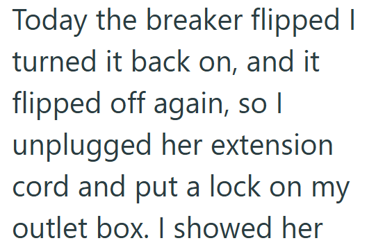 Today the breaker flipped I turned it back on, and it flipped off again, so I unplugged her extension cord and put a lock on my outlet box. I showed her