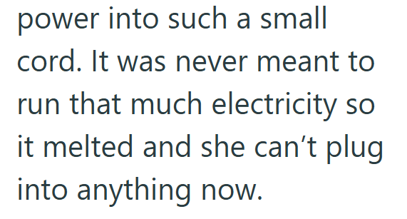 power into such a small cord. It was never meant to run that much electricity so it melted and she can't plug into anything now.